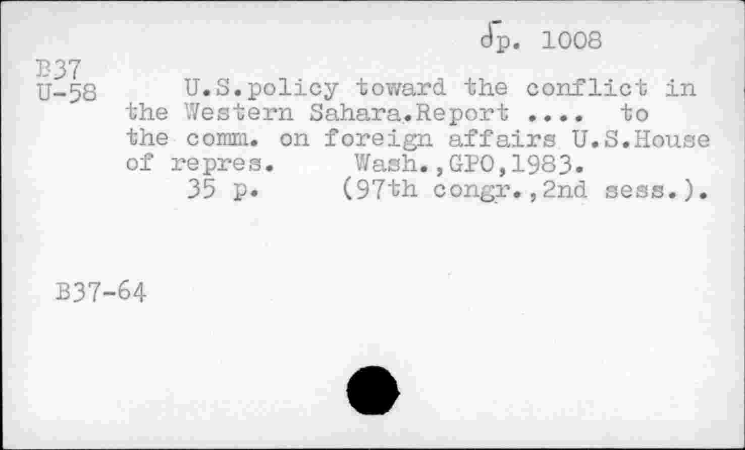 ﻿Jp. 1008
B37
U-58 U.S.policy toward the conflict in the Western Sahara.Report .... to the comm, on foreign affairs U.S.House of repres. Wash.,GIO,1983.
35 p. (97th congr.,2nd sess.).
B37-64